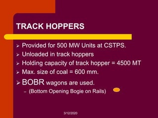 3/12/2020
TRACK HOPPERS
 Provided for 500 MW Units at CSTPS.
 Unloaded in track hoppers
 Holding capacity of track hopper = 4500 MT
 Max. size of coal = 600 mm.
 BOBR wagons are used.
– (Bottom Opening Bogie on Rails)
 