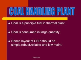 3/12/2020
 Coal is a principle fuel in thermal plant.
 Coal is consumed in large quantity.
 Hence layout of CHP should be
simple,robust,reliable and low maint.
 