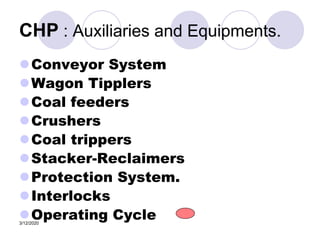 3/12/2020
CHP : Auxiliaries and Equipments.
Conveyor System
Wagon Tipplers
Coal feeders
Crushers
Coal trippers
Stacker-Reclaimers
Protection System.
Interlocks
Operating Cycle
 