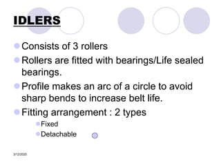 3/12/2020
IDLERS
Consists of 3 rollers
Rollers are fitted with bearings/Life sealed
bearings.
Profile makes an arc of a circle to avoid
sharp bends to increase belt life.
Fitting arrangement : 2 types
Fixed
Detachable
 