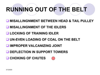 3/12/2020
RUNNING OUT OF THE BELT
 MISALLINGNMENT BETWEEN HEAD & TAIL PULLEY
 MISALLINGNMENT OF THE IDLERS
 LOCKING OF TRAINING IDLER
 UN-EVEN LOADING OF COAL ON THE BELT
 IMPROPER VALCANIZING JOINT
 DEFLECTION IN SUPPORT TOWERS
 CHOKING OF CHUTES
 
