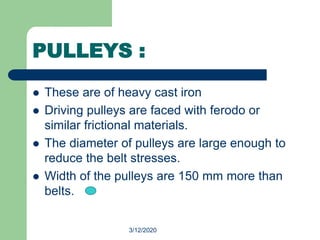3/12/2020
PULLEYS :
 These are of heavy cast iron
 Driving pulleys are faced with ferodo or
similar frictional materials.
 The diameter of pulleys are large enough to
reduce the belt stresses.
 Width of the pulleys are 150 mm more than
belts.
 