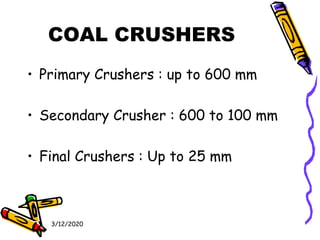 3/12/2020
COAL CRUSHERS
• Primary Crushers : up to 600 mm
• Secondary Crusher : 600 to 100 mm
• Final Crushers : Up to 25 mm
 