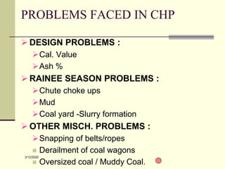 3/12/2020
PROBLEMS FACED IN CHP
 DESIGN PROBLEMS :
Cal. Value
Ash %
 RAINEE SEASON PROBLEMS :
Chute choke ups
Mud
Coal yard -Slurry formation
 OTHER MISCH. PROBLEMS :
Snapping of belts/ropes
 Derailment of coal wagons
 Oversized coal / Muddy Coal.
 