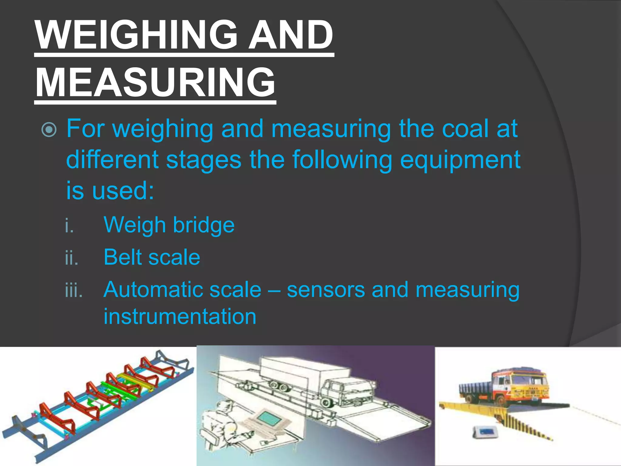 WEIGHING AND
MEASURING
   For weighing and measuring the coal at
    different stages the following equipment
    is used:
    i.   Weigh bridge
    ii. Belt scale
    iii. Automatic scale – sensors and measuring
         instrumentation
 
