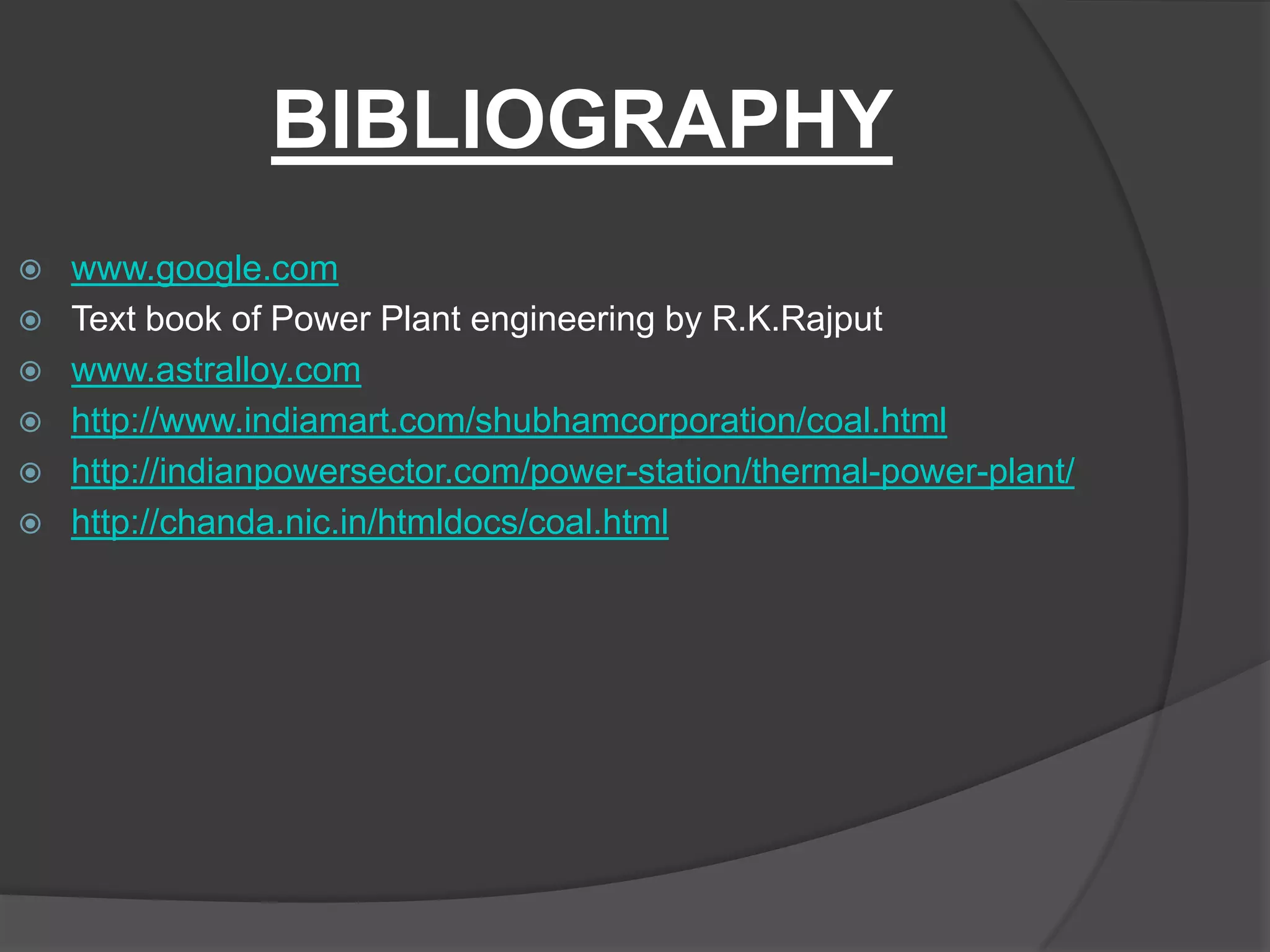 BIBLIOGRAPHY
   www.google.com
   Text book of Power Plant engineering by R.K.Rajput
   www.astralloy.com
   http://www.indiamart.com/shubhamcorporation/coal.html
   http://indianpowersector.com/power-station/thermal-power-plant/
   http://chanda.nic.in/htmldocs/coal.html
 