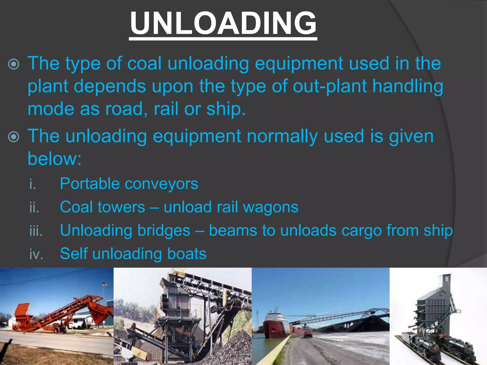 UNLOADING
 The type of coal unloading equipment used in the
  plant depends upon the type of out-plant handling
  mode as road, rail or ship.
 The unloading equipment normally used is given
  below:
    i.   Portable conveyors
    ii. Coal towers – unload rail wagons
    iii. Unloading bridges – beams to unloads cargo from ship
    iv. Self unloading boats
 
