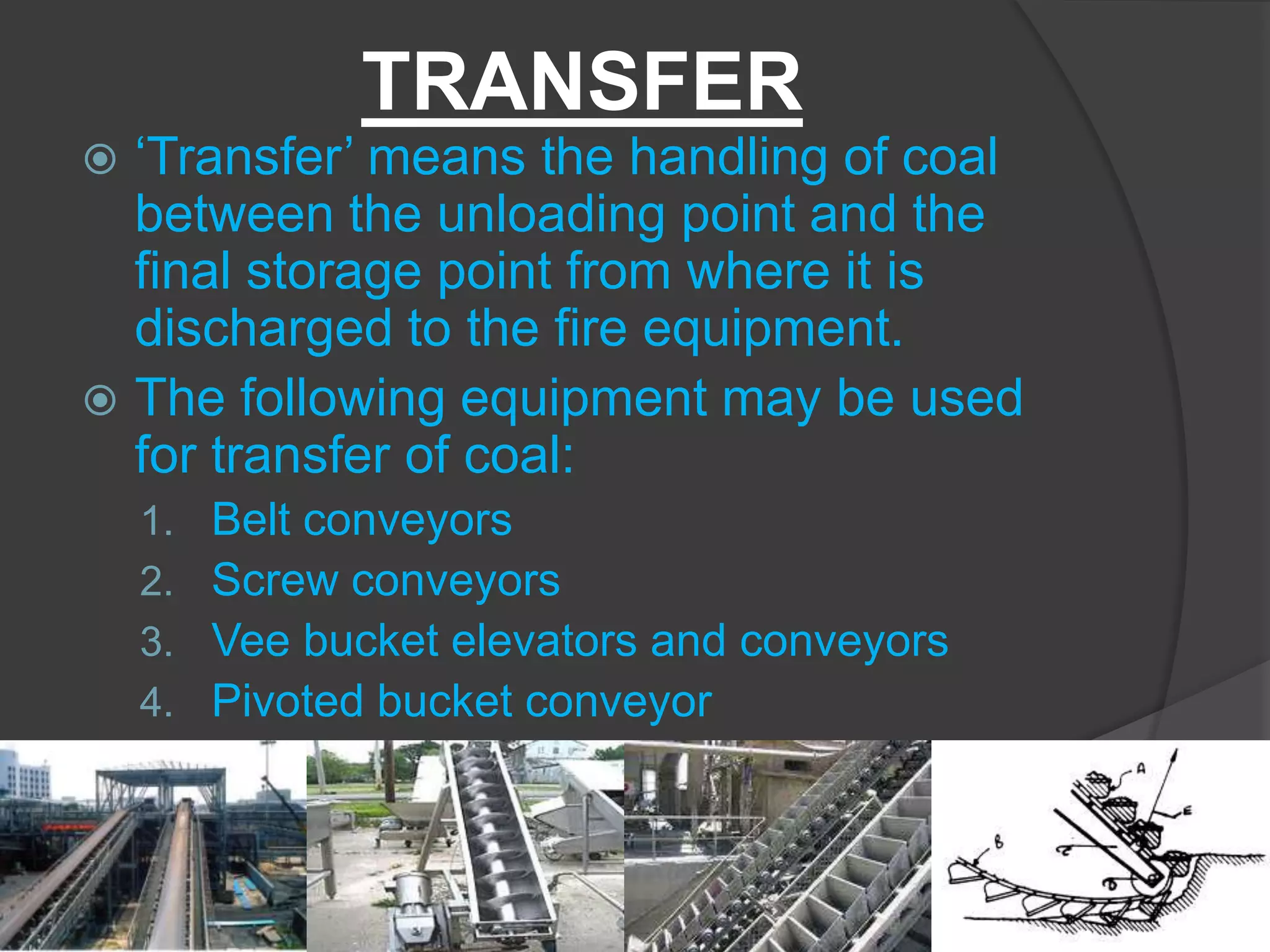 TRANSFER
 ‘Transfer’ means the handling of coal
  between the unloading point and the
  final storage point from where it is
  discharged to the fire equipment.
 The following equipment may be used
  for transfer of coal:
    1.   Belt conveyors
    2.   Screw conveyors
    3.   Vee bucket elevators and conveyors
    4.   Pivoted bucket conveyor
 