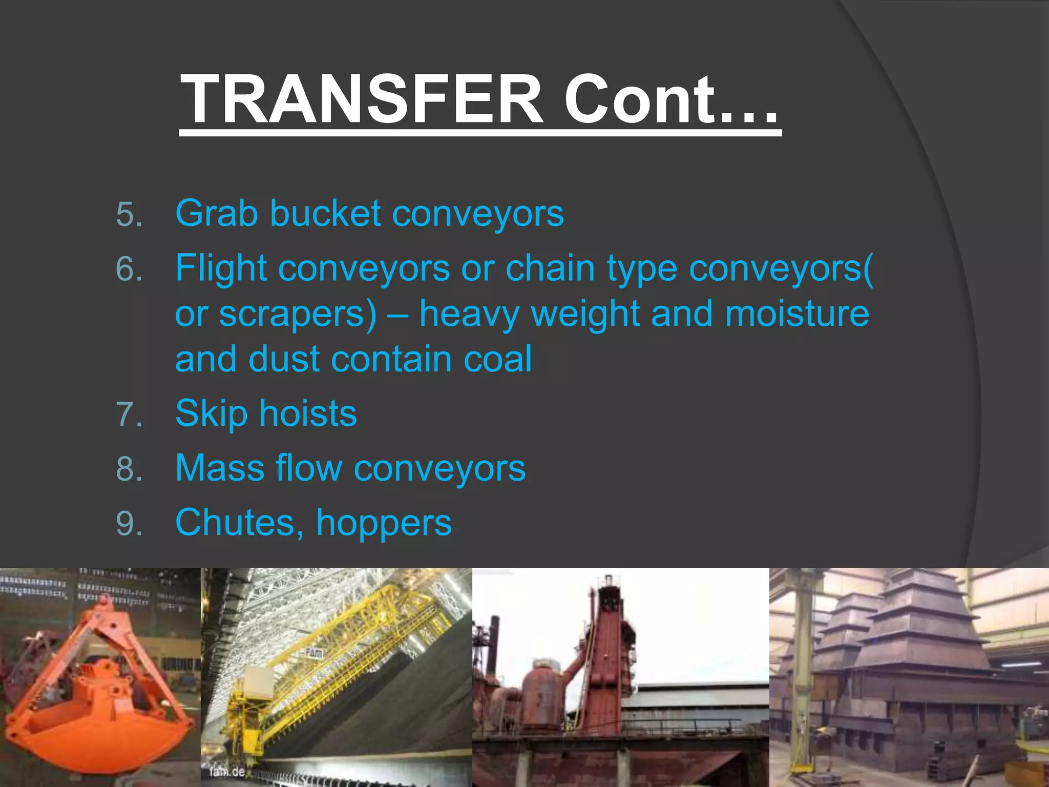 TRANSFER Cont…
5. Grab bucket conveyors
6. Flight conveyors or chain type conveyors(
   or scrapers) – heavy weight and moisture
   and dust contain coal
7. Skip hoists
8. Mass flow conveyors
9. Chutes, hoppers
 