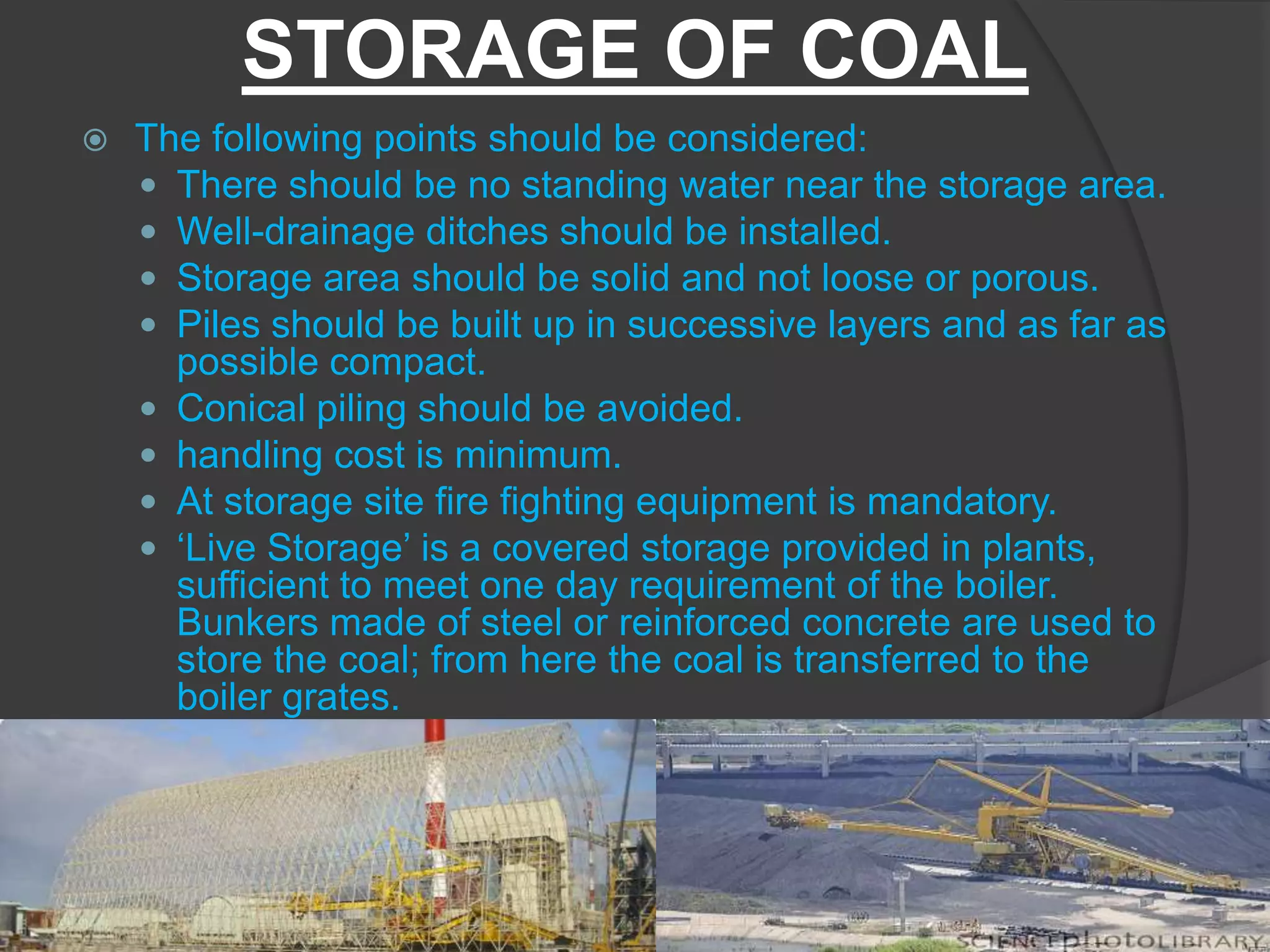 STORAGE OF COAL
   The following points should be considered:
     There should be no standing water near the storage area.
     Well-drainage ditches should be installed.
     Storage area should be solid and not loose or porous.
     Piles should be built up in successive layers and as far as
      possible compact.
     Conical piling should be avoided.
     handling cost is minimum.
     At storage site fire fighting equipment is mandatory.
     ‘Live Storage’ is a covered storage provided in plants,
      sufficient to meet one day requirement of the boiler.
      Bunkers made of steel or reinforced concrete are used to
      store the coal; from here the coal is transferred to the
      boiler grates.
 