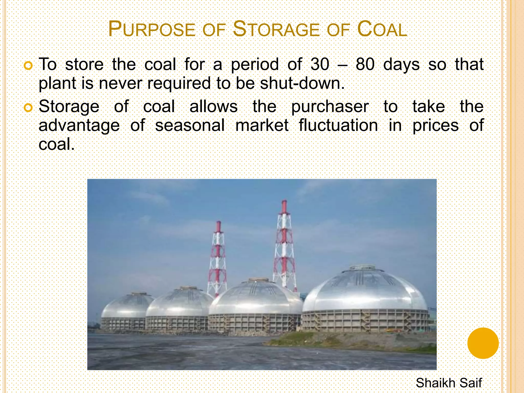 COAL STORAGE
 Storage of coal is undesirable because it costs more as
there is,
 Risk of spontaneous combustion.
 Weathering.
 Possibility of loss deterioration during storage.
 Interest on capital cost of coal lying dormant.
 Cost of protecting the stored coal from deteriorating & so
on.
Shaikh Saif
 