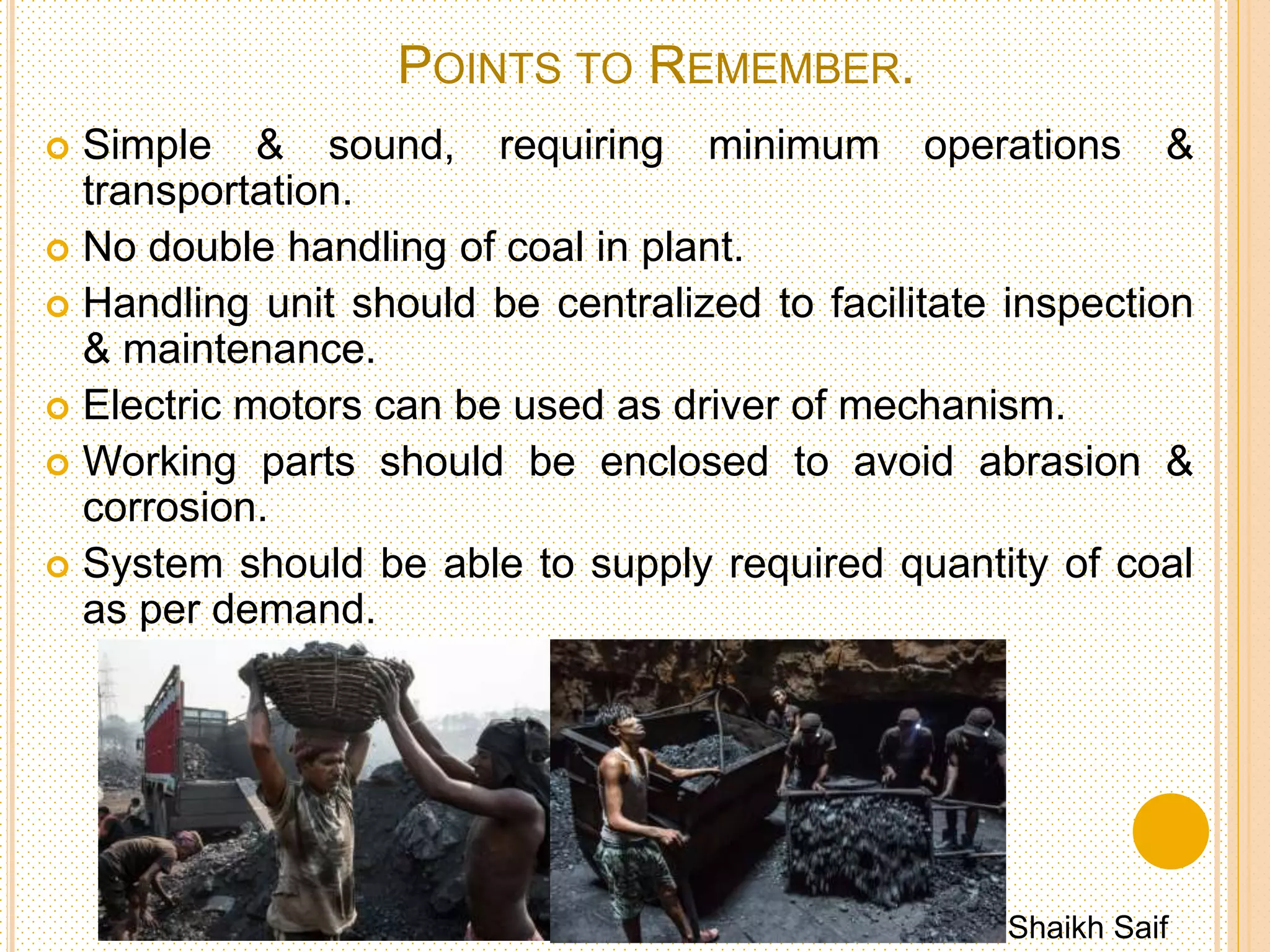 INPLANT COAL HANDLING
 The In-Plant coal handling
system deals with feeding of
coal from live storage to the
furnace.
 It includes various equipment's
for transfer of coal like belt
conveyor, screw conveyor etc.
& the equipment needed to
weigh the quantity of coal for
feed.
 In case of pulverized coal firing
system, it requires large no. of
equipment’s like chutes,
pulverized mills, feeders,
weighing machine, hoppers &
automatic scales.
Shaikh Saif
 