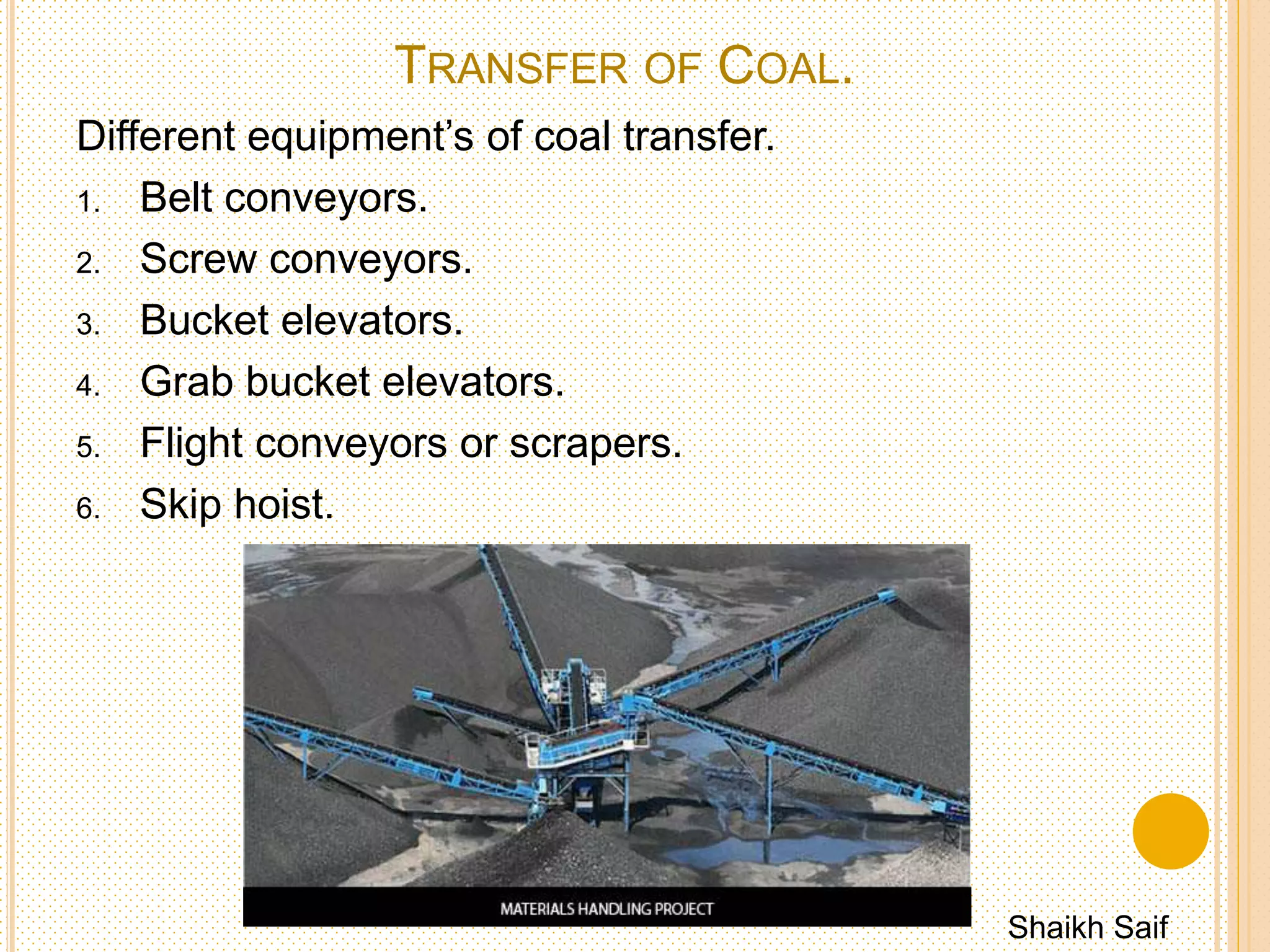 VIBRATING SEPARATOR
 Size of vibrating separator is fitted after crusher to
screen the coal crushed below set size.
 Oversized coal is returned to crusher for further proper
crushing.
Shaikh Saif
 