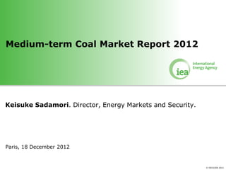 Medium-term Coal Market Report 2012




Keisuke Sadamori. Director, Energy Markets and Security.




Paris, 18 December 2012


                                                           © OECD/IEA 2012
 