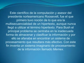 En julio de 1945, Bush, jefe del Departamento de Investigación y Desarrollo Científico de EE.UU, publicó el artículo As wemaythink en la Revista TheAtlanticMonthly, donde criticaba los métodos utilizados hasta entonces para la gestión de la información. Bush se dio cuenta de que la estructura secuencial de los documentos -influida por la secuencialidad del discurso hablado-, era la causante de que los métodos de su tiempo fueran incapaces de procesar adecuadamente grandes cantidades de información.