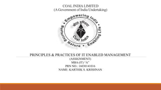 COAL INDIA LIMITED
(A Government of India Undertaking)
PRINCIPLES & PRACTICES OF IT ENABLED MANAGEMENT
(ASSIGNMENT)
MBA (IT) “A”
PRN NO.: 16030141016
NAME: KARTHIK S. KRISHNAN
 