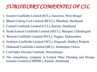 SUBSIDIARY COMPANIES OF CIL
1. Eastern Coalfields Limited (ECL), Sanctoria, West Bengal
2. Bharat Coking Coal Limited (BCCL), Dhanbad, Jharkhand
3. Central Coalfields Limited (CCL), Ranchi, Jharkhand
4. South Eastern Coalfields Limited (SECL), Bilaspur, Chhattisgarh
5. Western Coalfields Limited (WCL), Nagpur, Maharashtra
6. Northern Coalfields Limited (NCL), Singrauli, Madhya Pradesh
7. Mahanadi Coalfields Limited (MCL), Sambalpur, Orissa
8. Coal India Africana Limitada, Mozambique
9. The consultancy company is Central Mine Planning and Design
   Institute Limited (CMPDIL), Ranchi, Jharkhand.
 