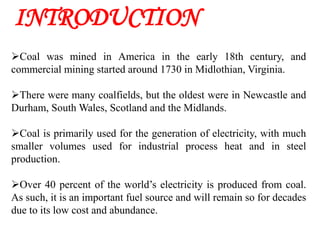 INTRODUCTION
Coal was mined in America in the early 18th century, and
commercial mining started around 1730 in Midlothian, Virginia.

There were many coalfields, but the oldest were in Newcastle and
Durham, South Wales, Scotland and the Midlands.

Coal is primarily used for the generation of electricity, with much
smaller volumes used for industrial process heat and in steel
production.

Over 40 percent of the world’s electricity is produced from coal.
As such, it is an important fuel source and will remain so for decades
due to its low cost and abundance.
 