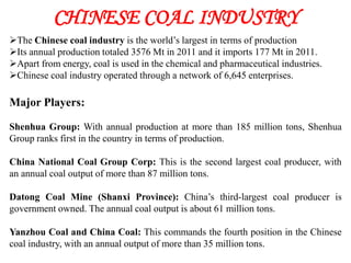 CHINESE COAL INDUSTRY
The Chinese coal industry is the world’s largest in terms of production
Its annual production totaled 3576 Mt in 2011 and it imports 177 Mt in 2011.
Apart from energy, coal is used in the chemical and pharmaceutical industries.
Chinese coal industry operated through a network of 6,645 enterprises.

Major Players:

Shenhua Group: With annual production at more than 185 million tons, Shenhua
Group ranks first in the country in terms of production.

China National Coal Group Corp: This is the second largest coal producer, with
an annual coal output of more than 87 million tons.

Datong Coal Mine (Shanxi Province): China’s third-largest coal producer is
government owned. The annual coal output is about 61 million tons.

Yanzhou Coal and China Coal: This commands the fourth position in the Chinese
coal industry, with an annual output of more than 35 million tons.
 