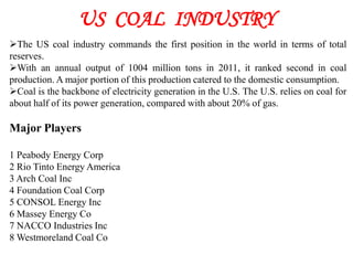 US COAL INDUSTRY
The US coal industry commands the first position in the world in terms of total
reserves.
With an annual output of 1004 million tons in 2011, it ranked second in coal
production. A major portion of this production catered to the domestic consumption.
Coal is the backbone of electricity generation in the U.S. The U.S. relies on coal for
about half of its power generation, compared with about 20% of gas.

Major Players

1 Peabody Energy Corp
2 Rio Tinto Energy America
3 Arch Coal Inc
4 Foundation Coal Corp
5 CONSOL Energy Inc
6 Massey Energy Co
7 NACCO Industries Inc
8 Westmoreland Coal Co
 