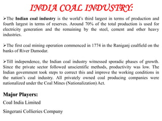 INDIA COAL INDUSTRY:
The Indian coal industry is the world’s third largest in terms of production and
fourth largest in terms of reserves. Around 70% of the total production is used for
electricity generation and the remaining by the steel, cement and other heavy
industries.

The first coal mining operation commenced in 1774 in the Raniganj coalfield on the
banks of River Damodar.

Till independence, the Indian coal industry witnessed sporadic phases of growth.
Since the private sector followed unscientific methods, productivity was low. The
Indian government took steps to correct this and improve the working conditions in
the nation’s coal industry. All privately owned coal producing companies were
nationalized under the Coal Mines (Nationalization) Act.

Major Players:
Coal India Limited
Singerani Collieries Company
 
