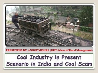 Coal Industry in Present
Scenario in India and Coal Scam
PRESENTED BY: ANOOP MISHRA (KIIT School of Rural Management)
 