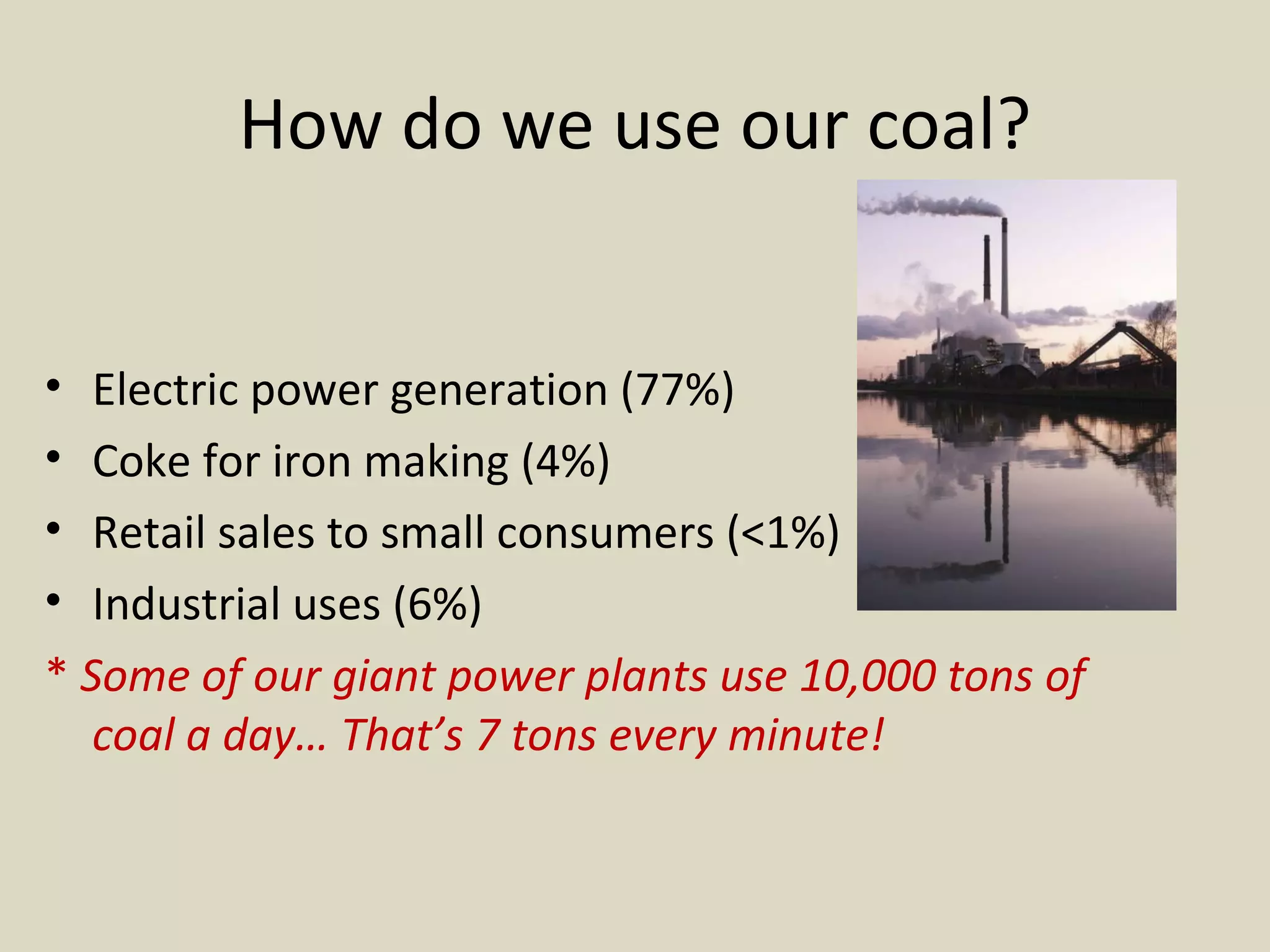 How do we use our coal? Electric power generation (77%) Coke for iron making (4%) Retail sales to small consumers (<1%) Industrial uses (6%) *  Some of our giant power plants use 10,000 tons of coal a day… That’s 7 tons every minute! 