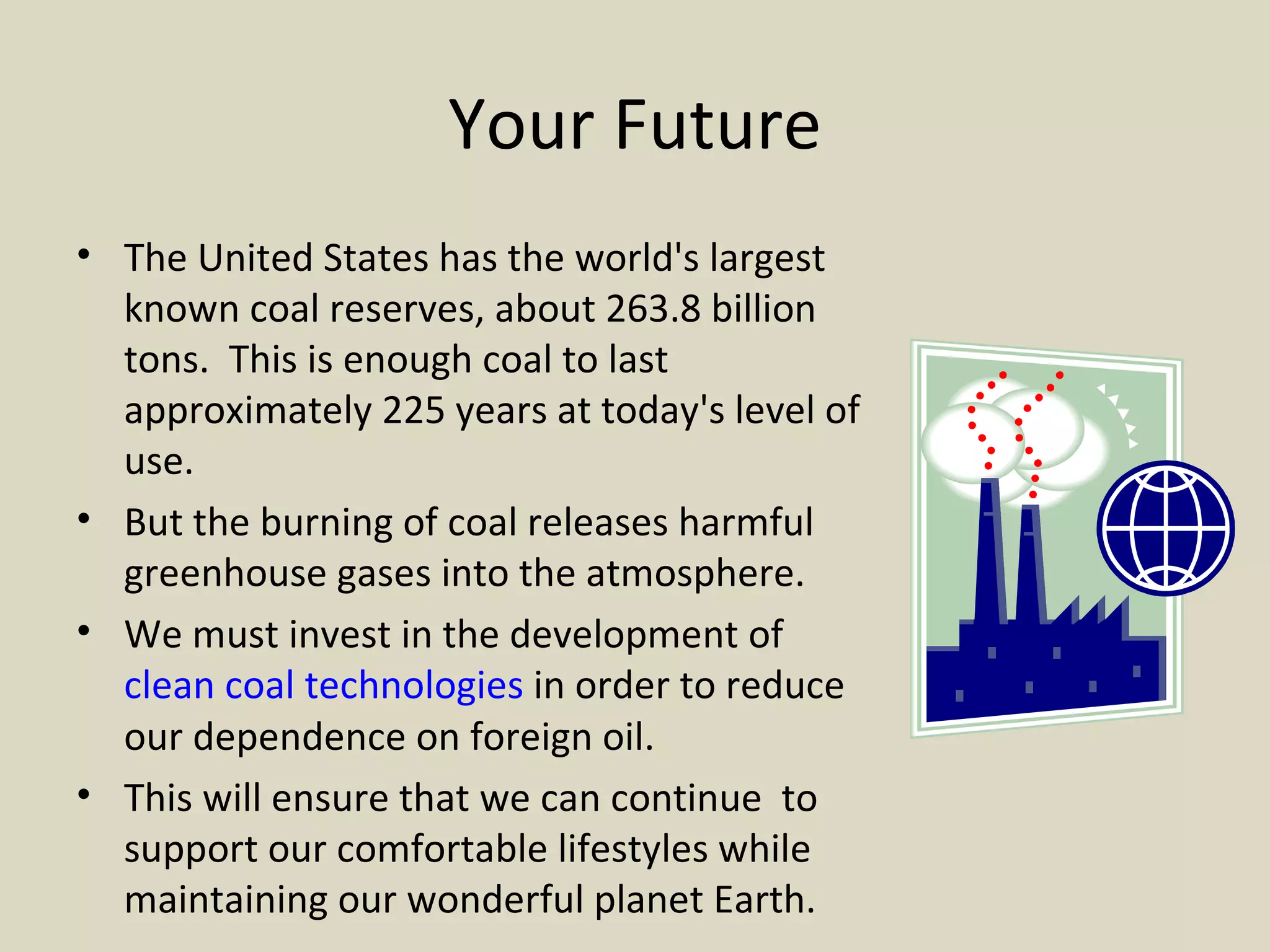 Your Future The United States has the world's largest known coal reserves, about 263.8 billion tons.  This is enough coal to last approximately 225 years at today's level of use.  But the burning of coal releases harmful greenhouse gases into the atmosphere. We must invest in the development of  clean coal technologies  in order to reduce our dependence on foreign oil. This will ensure that we can continue  to support our comfortable lifestyles while maintaining our wonderful planet Earth.  