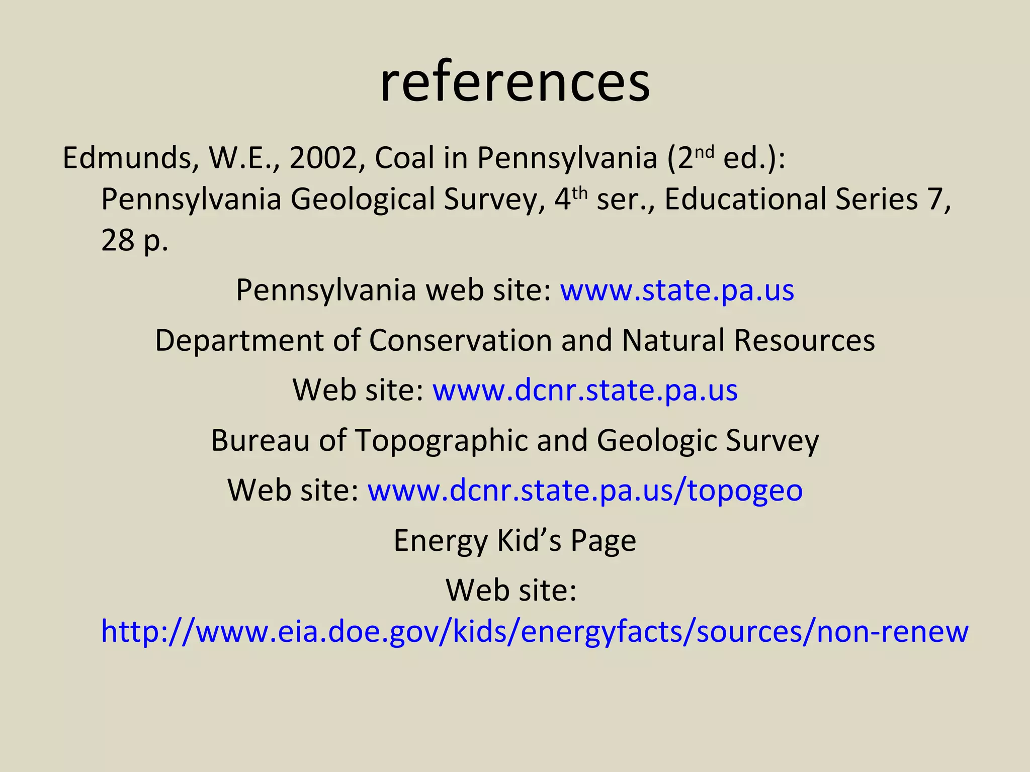 references Edmunds, W.E., 2002, Coal in Pennsylvania (2 nd  ed.): Pennsylvania Geological Survey, 4 th  ser., Educational Series 7, 28 p. Pennsylvania web site:  www.state.pa.us Department of Conservation and Natural Resources Web site:  www.dcnr.state.pa.us Bureau of Topographic and Geologic Survey Web site:  www.dcnr.state.pa.us/topogeo Energy Kid’s Page Web site:  http://www.eia.doe.gov/kids/energyfacts/sources/non-renewable/coal.html 