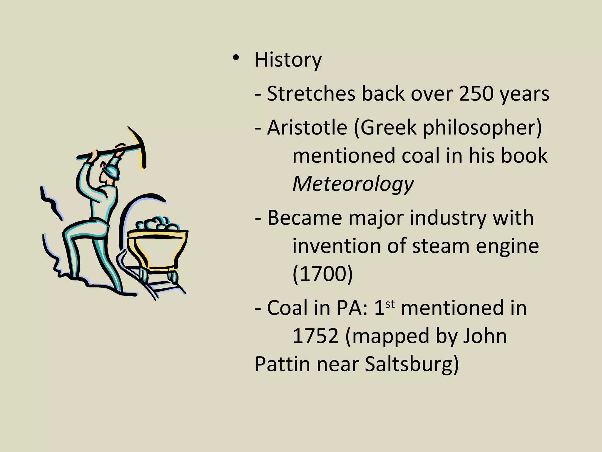 History - Stretches back over 250 years - Aristotle (Greek philosopher)  mentioned coal in his book  Meteorology -  Became major industry with  invention of steam engine  (1700)  - Coal in PA: 1 st  mentioned in  1752 (mapped by John  Pattin near Saltsburg)  
