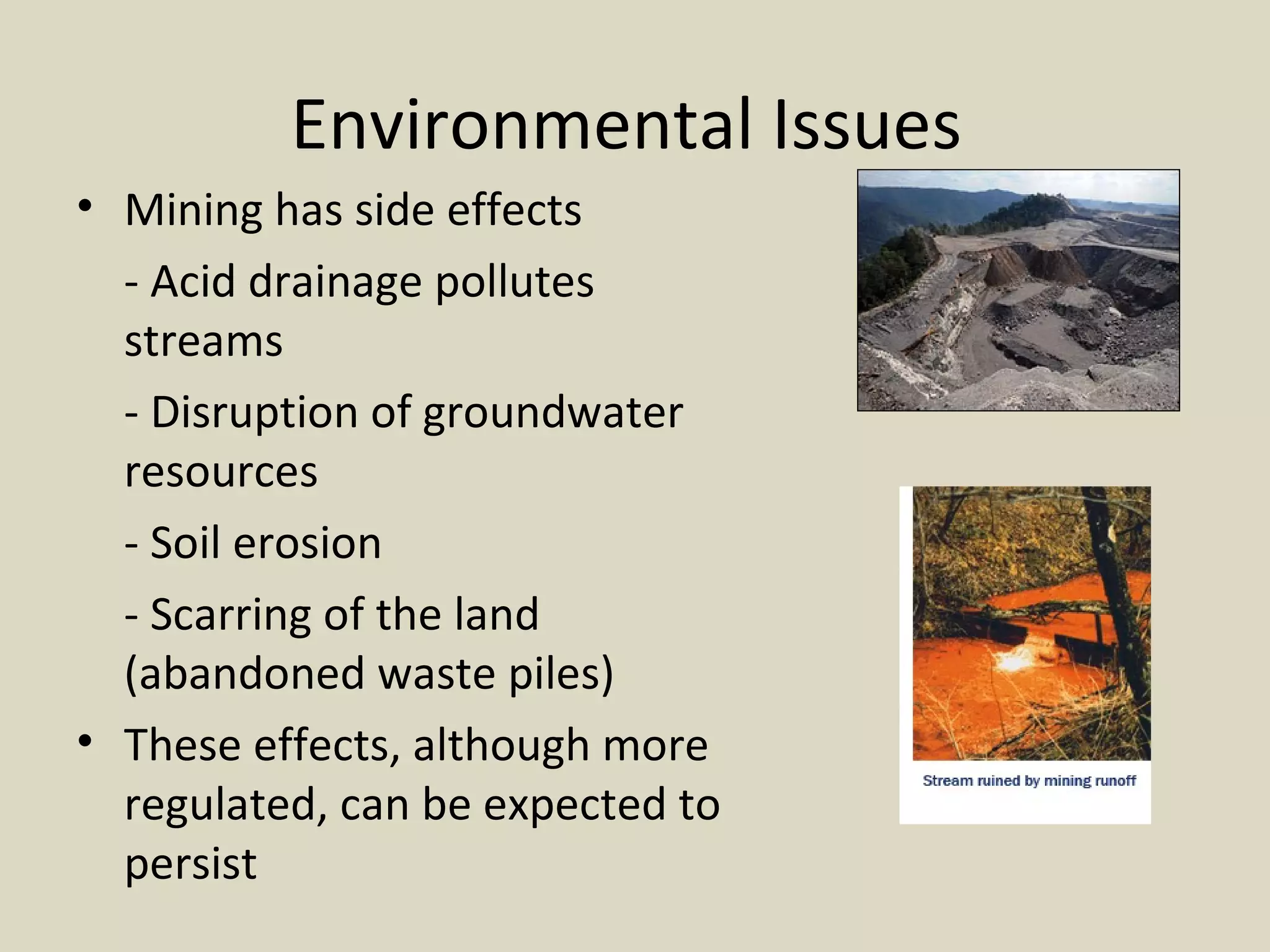 Environmental Issues  Mining has side effects  - Acid drainage pollutes  streams - Disruption of groundwater  resources - Soil erosion - Scarring of the land  (abandoned waste piles) These effects, although more regulated, can be expected to persist 