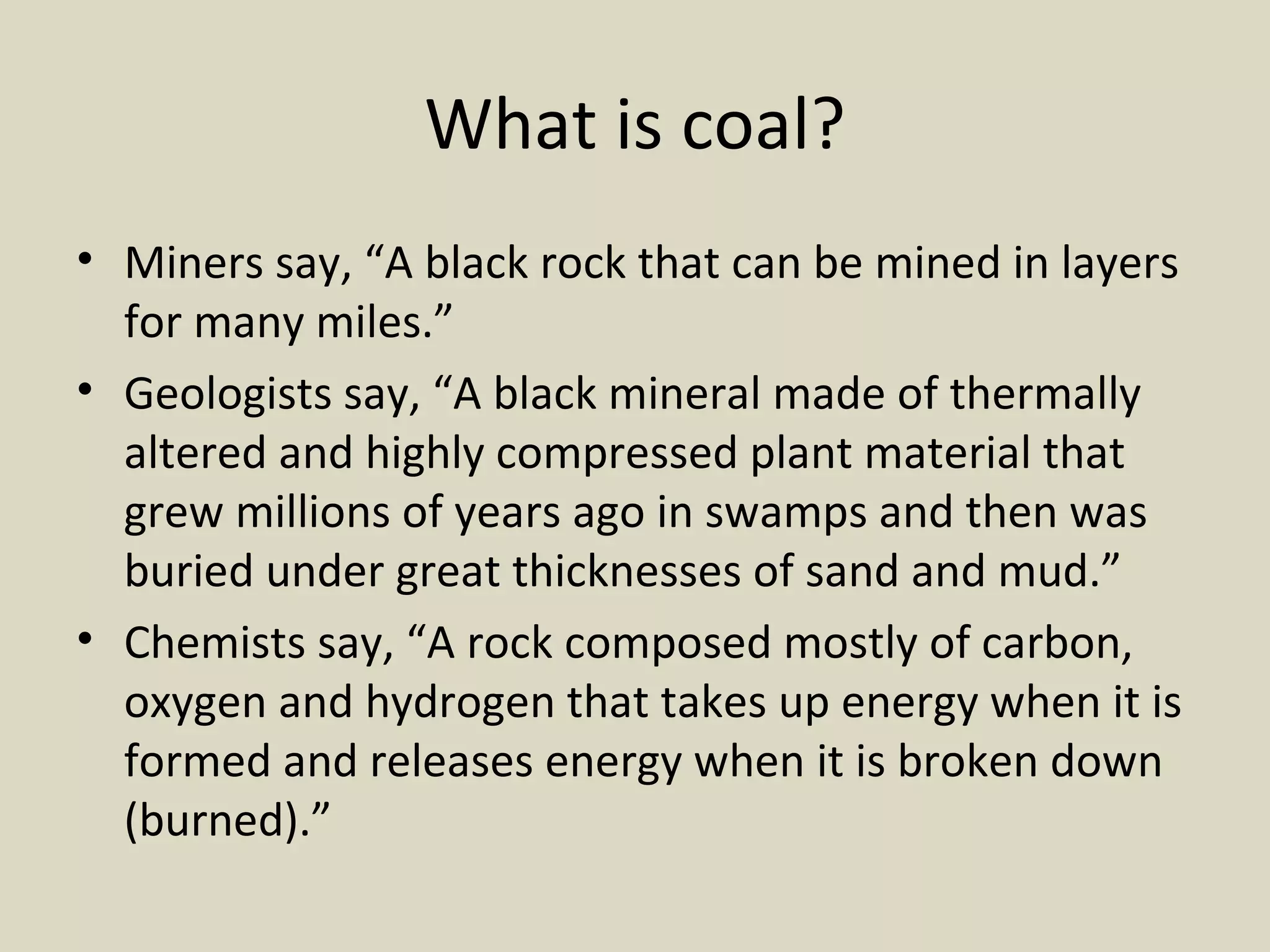 What is coal? Miners say, “A black rock that can be mined in layers for many miles.” Geologists say, “A black mineral made of thermally altered and highly compressed plant material that grew millions of years ago in swamps and then was buried under great thicknesses of sand and mud.”  Chemists say, “A rock composed mostly of carbon, oxygen and hydrogen that takes up energy when it is formed and releases energy when it is broken down (burned).”  