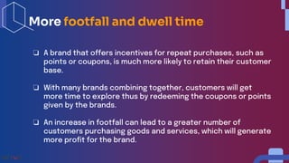 ❏ A brand that offers incentives for repeat purchases, such as
points or coupons, is much more likely to retain their customer
base.
❏ With many brands combining together, customers will get
more time to explore thus by redeeming the coupons or points
given by the brands.
❏ An increase in footfall can lead to a greater number of
customers purchasing goods and services, which will generate
more profit for the brand.
More footfall and dwell time
 