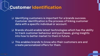 ❏ Identifying customers is important for a brands success.
Customer identification is the process of linking customer
data with a specific individual or account.
❏ Brands should enable latest technologies which has the ability
to track customer behaviour and purchases, giving insights
into how to better market to them in future.
❏ This enables brands to know who their customers are and
create personalized offers for them.
Customer identification
 