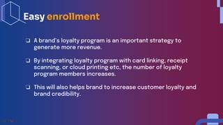 ❏ A brand’s loyalty program is an important strategy to
generate more revenue.
❏ By integrating loyalty program with card linking, receipt
scanning, or cloud printing etc, the number of loyalty
program members increases.
❏ This will also helps brand to increase customer loyalty and
brand credibility.
Easy enrollment
 