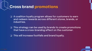 ❏ A coalition loyalty program allows for customers to earn
and redeem rewards across different stores, brands, or
industries.
❏ This strategy can be used by brands to create promotions
that have a cross-branding effect on the customer.
❏ This will increase footfalls and brand loyalty.
Cross brand promotions
 