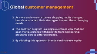 ❏ As more and more customers shopping habits changes,
brands must adapt their strategies to meet these changing
needs.
❏ The coalition program is a single customer view that can
span multiple brands with benefits from membership
programs across different brands.
❏ By adopting this approach brands can increase loyalty.
Global customer management
 
