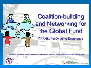 Coalition-building
                                  and Networking for
                                   the Global Fund
                                      PHANSuP’s Ongoing Experience




Presented during the Alliance Global Fund Workshop, Brighton, United Kingdom, 31 March-3April, 2008
 