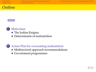 Motivation         Action Plan for overcoming malnutrition   Five point Charter for Overcoming Malnutrition



Outline


        Outline




      1      Motivation
              The Indian Enigma
              Determinants of malnutrition


      2      Action Plan for overcoming malnutrition
               Multisectoral approach recommendations
               Government programmes
 