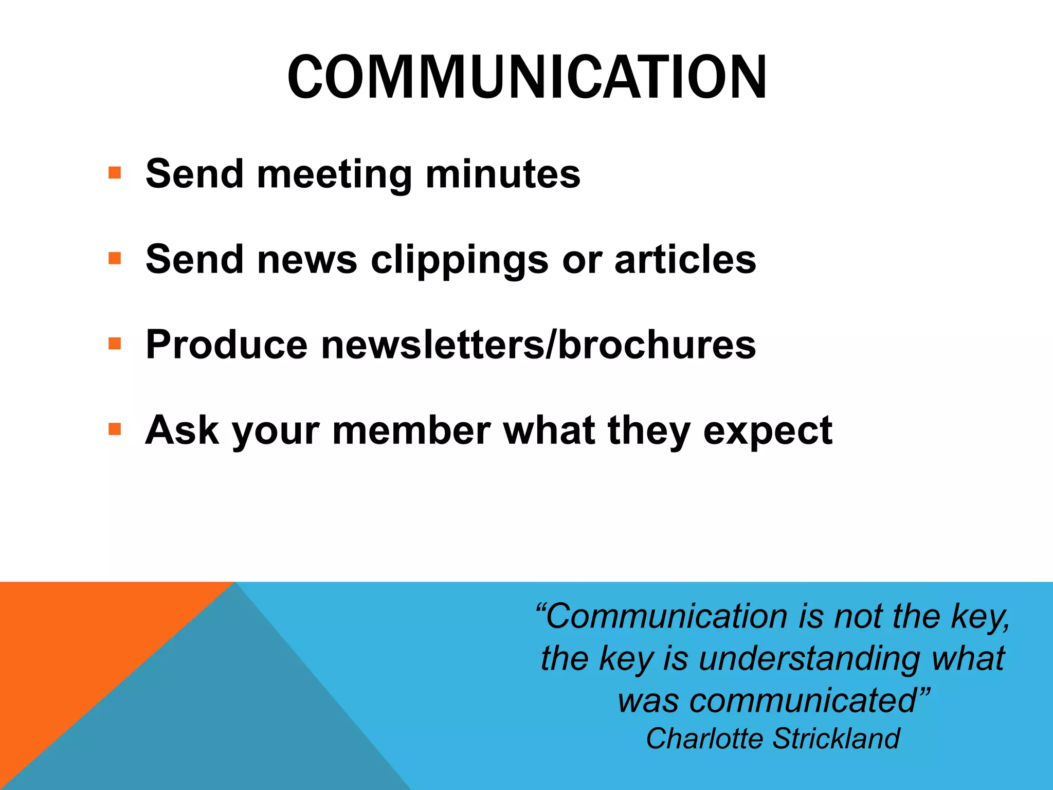 COMMUNICATION
 Send meeting minutes
 Send news clippings or articles
 Produce newsletters/brochures
 Ask your member what they expect
“Communication is not the key,
the key is understanding what
was communicated”
Charlotte Strickland
 