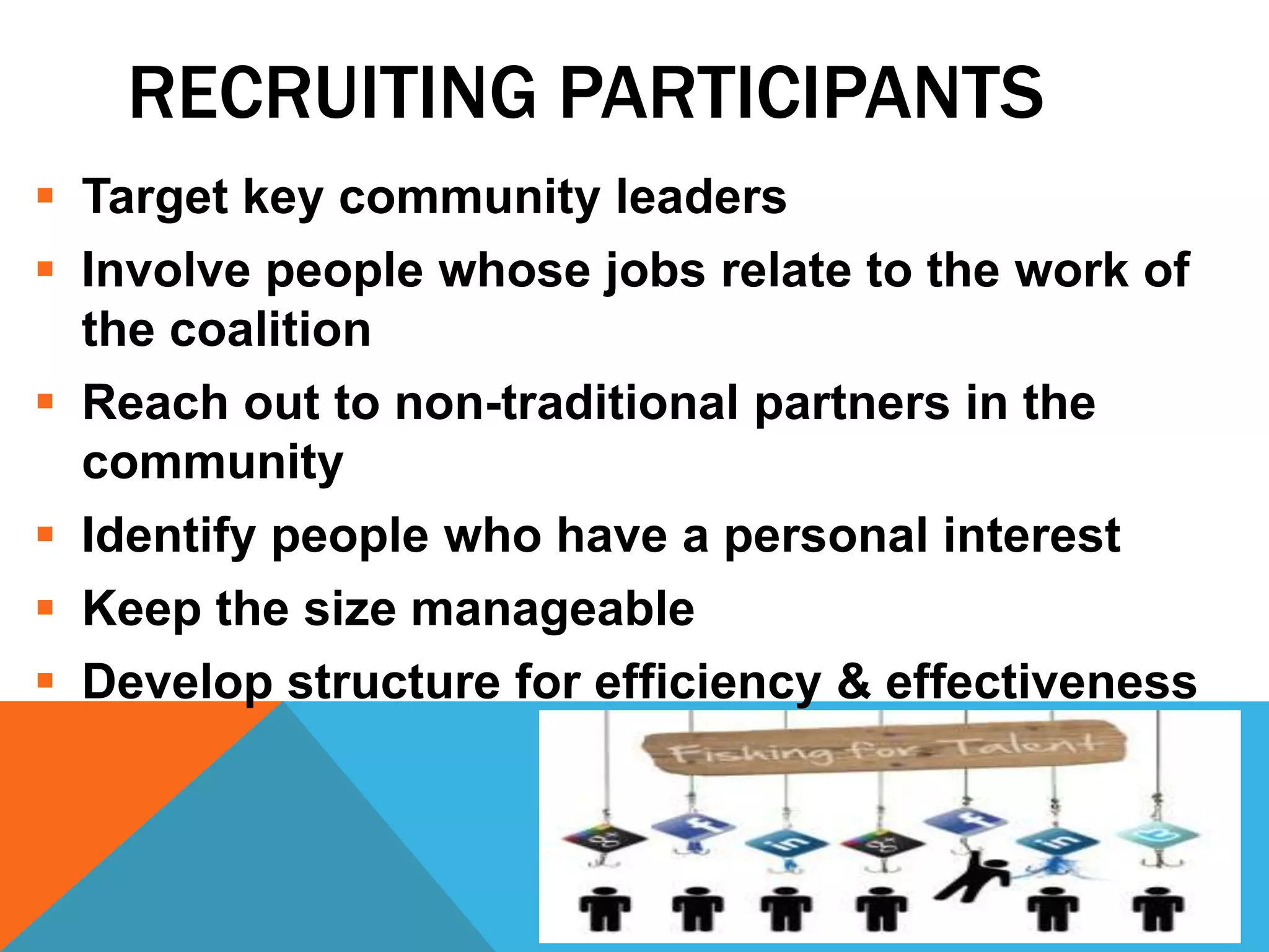 RECRUITING PARTICIPANTS
 Target key community leaders
 Involve people whose jobs relate to the work of
the coalition
 Reach out to non-traditional partners in the
community
 Identify people who have a personal interest
 Keep the size manageable
 Develop structure for efficiency & effectiveness
 