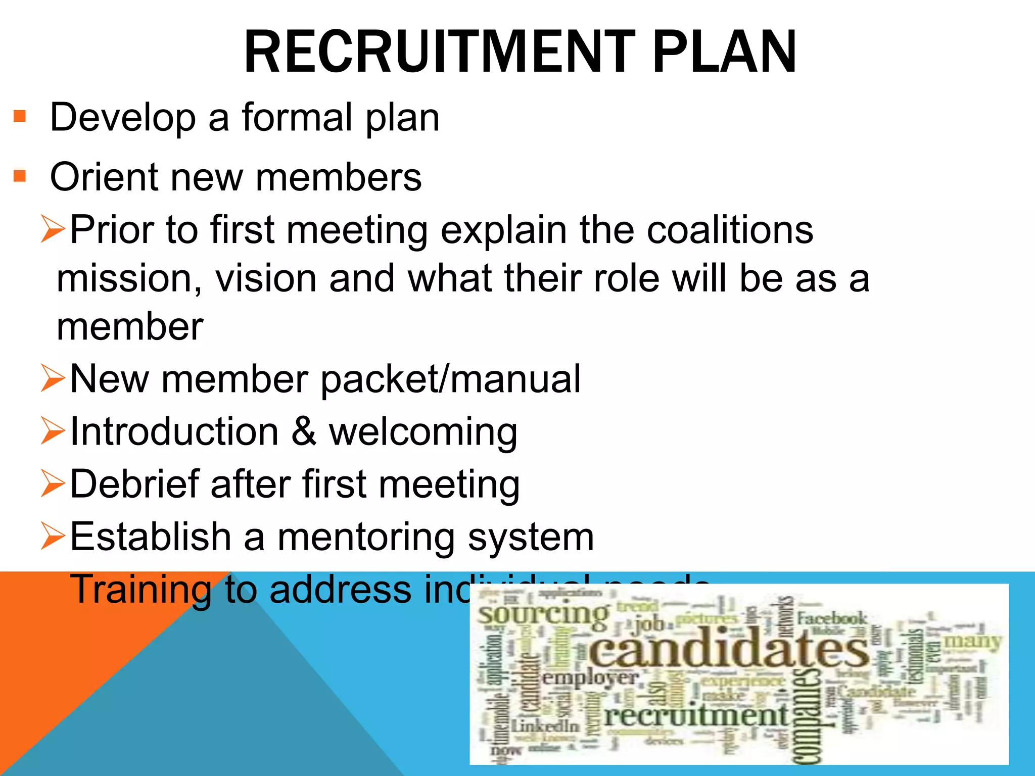 RECRUITMENT PLAN
 Develop a formal plan
 Orient new members
Prior to first meeting explain the coalitions
mission, vision and what their role will be as a
member
New member packet/manual
Introduction & welcoming
Debrief after first meeting
Establish a mentoring system
Training to address individual needs
 