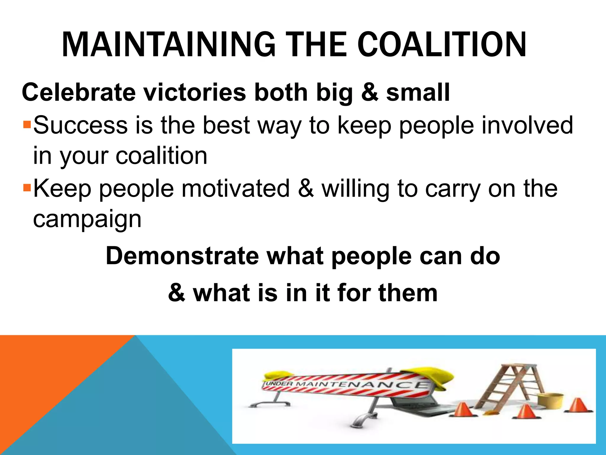 MAINTAINING THE COALITION
Celebrate victories both big & small
Success is the best way to keep people involved
in your coalition
Keep people motivated & willing to carry on the
campaign
Demonstrate what people can do
& what is in it for them
 