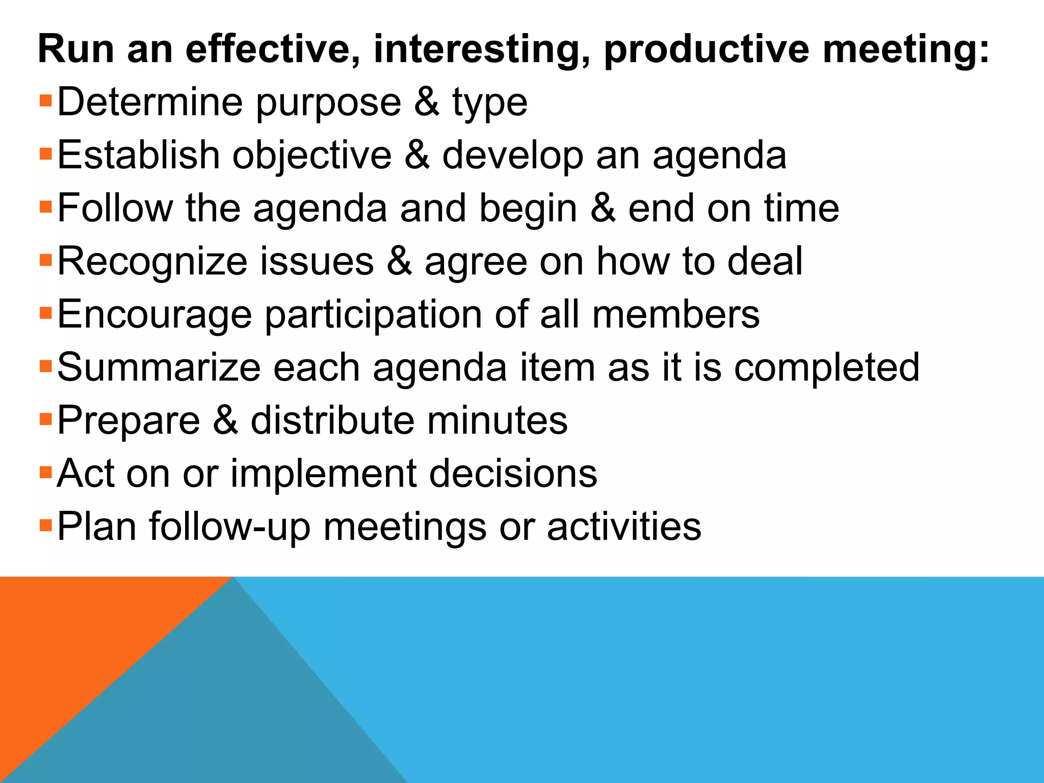 Run an effective, interesting, productive meeting:
Determine purpose & type
Establish objective & develop an agenda
Follow the agenda and begin & end on time
Recognize issues & agree on how to deal
Encourage participation of all members
Summarize each agenda item as it is completed
Prepare & distribute minutes
Act on or implement decisions
Plan follow-up meetings or activities
 