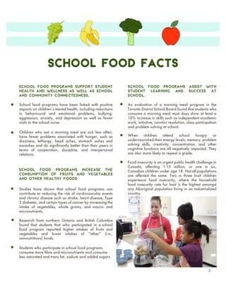 School Food Facts
2
School food programs have been linked with positive
impacts on childrenʼs mental health, including reductions
in behavioural and emotional problems, bullying,
aggression, anxiety, and depression as well as fewer
visits to the school nurse.
Research from northern Ontario and British Columbia
found that students that who participated in a school
food program reported higher intakes of fruits and
vegetables and lower intakes of “other” (i.e.,
non-nutritious) foods.
Studies have shown that school food programs can
contribute to reducing the risk of cardiovascular events
and chronic disease such as stroke, heart disease, Type
2 diabetes, and certain types of cancer by increasing the
intake of vegetables, whole grains, and macro- and
micronutrients.
Children who eat a morning meal are sick less often,
have fewer problems associated with hunger, such as
dizziness, lethargy, head aches, stomach aches and
earaches and do significantly better than their peers in
terms of cooperation, discipline, and interpersonal
relations.
Students who participate in school food programs
consume more fibre and micronutrients and consume
less saturated and trans fat, sodium and added sugars.
An evaluation of a morning meal program in the
Toronto District School Board found that students who
consume a morning meal most days show at least a
10% increase in skills such as independent academic
work, initiative, convlict resolution, class participation
and problem solving at school.
School food programs assist with
student learning and success at
school.
School food programs increase the
consumption of fruits and vegetables
and other healthy foods.
Food insecurity is an urgent public health challenge in
Canada, affecting 1.15 million, or one in six,
Canadian children under age 18. Not all populations
are affected the same. Two in three Inuit children
experience food insecurity, where the household
food insecurity rate for Inuit is the highest amongst
any Aboriginal population living in an industrialized
country.
When children attend school hungry or
undernourished their energy levels, memory, problem
solving skills, creativity, concentration, and other
cognitive functions are all negatively impacted. They
are also more likely to repeat a grade.
School food programs support student
health and wellness as well as school
and community connectedness.
 