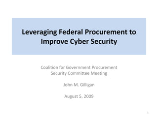 Leveraging Federal Procurement to
Improve Cyber Security
Coalition for Government Procurement
Security Committee Meeting
John M. Gilligan
August 5, 2009
1
 