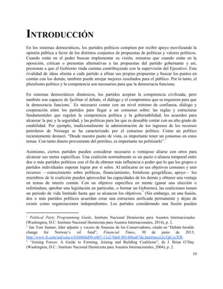 INTRODUCCIÓN 
En los sistemas democráticos, los partidos políticos compiten por recibir apoyo movilizando la                         
opinión pública a favor de los distintos conjuntos de propuestas de políticas y valores políticos.                             
Cuando están en el poder buscan implementar su visión, mientras que cuando están en la                             
oposición, critican o presentan alternativas a las propuestas del partido gobernante y así,                         
presionan a que el Gobierno rinda cuentas contribuyendo con la supervisión del Ejecutivo. Esta                           
rivalidad de ideas alienta a cada partido a afinar sus propias propuestas y buscar los puntos en                                 
común con los demás; también puede arrojar mejores resultados para el público. Por lo tanto, el                               
pluralismo político y la competencia son necesarios para que la democracia funcione. 
 
En sistemas democráticos dinámicos, los partidos aceptan la competencia civilizada, pero                     
también son capaces de facilitar el debate, el diálogo y el compromiso que se requieren para que                                 
la democracia funcione. Es necesario contar con un nivel mínimo de confianza, diálogo y                           
1
cooperación entre los partidos para llegar a un consenso sobre: las reglas y estructuras                           
fundamentales que regulen la competencia política y la gobernabilidad, los acuerdos para                       
alcanzar la paz y la seguridad, y las políticas para las que es deseable contar con un alto grado de                                       
estabilidad. Por ejemplo, tradicionalmente la administración de los ingresos de los recursos                       
petroleros de Noruega se ha caracterizado por el consenso político. Como un político                         
recientemente destacó: “Desde nuestro punto de vista, es importante tener un consenso en estos                           
temas. Con tanto dinero proveniente del petróleo, es importante no politizarlo”.  
2
 
Asimismo, ciertos partidos pueden considerar necesario o ventajoso aliarse con otros para                       
alcanzar sus metas específicas. Una coalición normalmente es un pacto o alianza temporal entre                           
dos o más partidos políticos con el fin de obtener más influencia o poder que lo que los grupos o                                       
partidos individuales esperan lograr por sí solos. Al enfocarse en sus objetivos comunes y unir                             
recursos —conocimiento sobre políticas, financiamiento, fortalezas geográficas, apoyo— los                 
miembros de la coalición pueden aprovechar las capacidades de los demás y obtener una ventaja                             
en temas de interés común. Con un objetivo específico en mente (ganar una elección o                             
referéndum, aprobar una legislación en particular, o formar un Gobierno), las coaliciones tienen                         
un periodo de vida limitado hasta que se alcancen los objetivos. (Sin embargo, en una fusión,                               
3
dos o más partidos políticos acuerdan crear una estructura unificada permanente y dejan de                           
existir como organizaciones independientes. Los partidos considerando una fusión pueden                   
1
​Political Party Programming Guide, Instituto Nacional Demócrata para Asuntos Internacionales                     
(Washington, D.C: Instituto Nacional Demócrata para Asuntos Internacionales, 2014), p. 2. 
2
Jan Tore Sanner, líder adjunto y vocero de finanzas de los Conservadores, citado en “Debate heralds                                 
change for Norway’s oil fund”, ​Financial Times, 30 de junio de 2013,                       
http://www.ft.com/intl/cms/s/0/8466bd90­e007­11e2­9de6 00144feab7de.html#axzz3cTpCycXW​. 
3
“Joining Forces: A Guide to Forming, Joining and Building Coalitions”, de J. Brian O’Day                             
(Washington, D.C.: Instituto Nacional Demócrata para Asuntos Internacionales, 2004), p. 2. 
10 
 
 