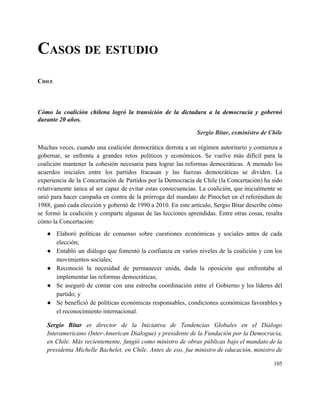 CASOS DE ESTUDIO 
 
CHILE 
 
Cómo la coalición chilena logró la transición de la dictadura a la democracia y gobernó                             
durante 20 años. 
Sergio Bitar, exministro de Chile 
 
Muchas veces, cuando una coalición democrática derrota a un régimen autoritario y comienza a                           
gobernar, se enfrenta a grandes retos políticos y económicos. Se vuelve más difícil para la                             
coalición mantener la cohesión necesaria para lograr las reformas democráticas. A menudo los                         
acuerdos iniciales entre los partidos fracasan y las fuerzas democráticas se dividen. La                         
experiencia de la Concertación de Partidos por la Democracia de Chile (la Concertación) ha sido                             
relativamente única al ser capaz de evitar estas consecuencias. La coalición, que inicialmente se                           
unió para hacer campaña en contra de la prórroga del mandato de Pinochet en el referéndum de                                 
1988, ganó cada elección y gobernó de 1990 a 2010. En este artículo, Sergio Bitar describe cómo                                 
se formó la coalición y comparte algunas de las lecciones aprendidas. Entre otras cosas, resalta                             
cómo la Concertación: 
● Elaboró políticas de consenso sobre cuestiones económicas y sociales antes de cada                       
elección; 
● Entabló un diálogo que fomentó la confianza en varios niveles de la coalición y con los                               
movimientos sociales; 
● Reconoció la necesidad de permanecer unida, dada la oposición que enfrentaba al                       
implementar las reformas democráticas; 
● Se aseguró de contar con una estrecha coordinación entre el Gobierno y los líderes del                             
partido; y 
● Se benefició de políticas económicas responsables, condiciones económicas favorables y                   
el reconocimiento internacional. 
Sergio Bitar es director de la Iniciativa de Tendencias Globales en el Diálogo                         
Interamericano (Inter­American Dialogue) y presidente de la Fundación por la Democracia,                     
en Chile. Más recientemente, fungió como ministro de obras públicas bajo el mandato de la                             
presidenta Michelle Bachelet, en Chile. Antes de eso, fue ministro de educación, ministro de                           
105 
 
 