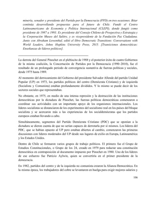 minería, senador y presidente del Partido por la Democracia (PPD) en tres ocasiones. Bitar                           
continúa desarrollando propuestas para el futuro de Chile. Fundó el Centro                     
Latinoamericano de Economía y Política Internacional (CLEPI), donde fungió como                   
presidente de 1987 a 1993. Es presidente del Consejo Chileno de Prospectiva y Estrategia y                             
la Corporación Museo del Salitre, y es vicepresidente de la Fundación Paz Ciudadana.                         
Junto con Abraham Lowenthal, editó el libro Democratic Transitions: Conversations with                     
World Leaders, Johns Hopkins University Press, 2015. [Transiciones democráticas:                 
Enseñanzas de líderes políticos]. 
_________________________________________________ 
La derrota del General Pinochet en el plebiscito de 1988 y el posterior éxito de cuatro Gobiernos                                 
de la misma coalición, la Concertación de Partidos por la Democracia (1990–2010), fue el                           
resultado de un prolongado periodo de convergencia sustantiva de fuerzas políticas y sociales,                         
desde 1975 hasta 1989. 
Al momento del derrocamiento del Gobierno del presidente Salvador Allende del partido Unidad                         
Popular (UP) en 1973, los partidos políticos del centro (Demócrata Cristiano) y de izquierda                           
(Socialista y Comunista) estaban profundamente divididos. Y lo mismo se puede decir de los                           
sectores sociales que representaban. 
No obstante, en 1975, en medio de una intensa represión y la destrucción de las instituciones                               
democráticas por la dictadura de Pinochet, las fuerzas políticas democráticas comenzaron a                       
coordinar sus actividades con un importante apoyo de los organismos internacionales. Los                       
líderes socialistas se distanciaron de los experimentos del socialismo real en los países del bloque                             
socialista y se acercaron más a las experiencias de los socialdemócratas que los partidos                           
europeos estaban llevando a cabo. 
Simultáneamente, segmentos del Partido Demócrata Cristiano (PDC) que se oponían a la                       
dictadura se dieron cuenta de que no serían capaces de derrotarla por sí mismos. Los líderes del                                 
PDC, que se habían opuesto al UP pero estaban abiertos al cambio, comenzaron las primeras                             
discusiones con líderes moderados del UP desde sus lugares de exilio en Europa, Latinoamérica                           
y los Estados Unidos. 
Dentro de Chile se formaron varios grupos de trabajo políticos. El primero fue el Grupo de                               
Estudios Constitucionales, o Grupo de los 24, creado en 1979 para redactar una constitución                           
democrática en contraposición al documento impuesto por Pinochet en 1980. Uno de los líderes                           
de ese esfuerzo fue Patricio Aylwin, quien se convertiría en el primer presidente de la                             
democracia. 
En 1982, partidos del centro y de la izquierda no comunista crearon la Alianza Democrática. En                               
la misma época, los trabajadores del cobre se levantaron en huelga para exigir mejores salarios y                               
106 
 
 