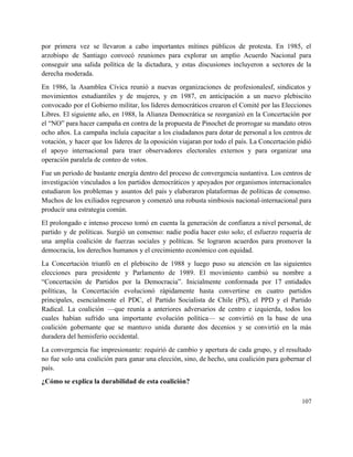 por primera vez se llevaron a cabo importantes mítines públicos de protesta. En 1985, el                             
arzobispo de Santiago convocó reuniones para explorar un amplio Acuerdo Nacional para                       
conseguir una salida política de la dictadura, y estas discusiones incluyeron a sectores de la                             
derecha moderada. 
En 1986, la Asamblea Cívica reunió a nuevas organizaciones de profesionalesf, sindicatos y                         
movimientos estudiantiles y de mujeres, y en 1987, en anticipación a un nuevo plebiscito                           
convocado por el Gobierno militar, los líderes democráticos crearon el Comité por las Elecciones                           
Libres. El siguiente año, en 1988, la Alianza Democrática se reorganizó en la Concertación por                             
el “NO” para hacer campaña en contra de la propuesta de Pinochet de prorrogar su mandato otros                                 
ocho años. La campaña incluía capacitar a los ciudadanos para dotar de personal a los centros de                                 
votación, y hacer que los líderes de la oposición viajaran por todo el país. La Concertación pidió                                 
el apoyo internacional para traer observadores electorales externos y para organizar una                       
operación paralela de conteo de votos. 
Fue un periodo de bastante energía dentro del proceso de convergencia sustantiva. Los centros de                             
investigación vinculados a los partidos democráticos y apoyados por organismos internacionales                     
estudiaron los problemas y asuntos del país y elaboraron plataformas de políticas de consenso.                           
Muchos de los exiliados regresaron y comenzó una robusta simbiosis nacional­internacional para                       
producir una estrategia común. 
El prolongado e intenso proceso tomó en cuenta la generación de confianza a nivel personal, de                               
partido y de políticas. Surgió un consenso: nadie podía hacer esto solo; el esfuerzo requería de                               
una amplia coalición de fuerzas sociales y políticas. Se lograron acuerdos para promover la                           
democracia, los derechos humanos y el crecimiento económico con equidad. 
La Concertación triunfó en el plebiscito de 1988 y luego puso su atención en las siguientes                               
elecciones para presidente y Parlamento de 1989. El movimiento cambió su nombre a                         
“Concertación de Partidos por la Democracia”. Inicialmente conformada por 17 entidades                     
políticas, la Concertación evolucionó rápidamente hasta convertirse en cuatro partidos                   
principales, esencialmente el PDC, el Partido Socialista de Chile (PS), el PPD y el Partido                             
Radical. La coalición —que reunía a anteriores adversarios de centro e izquierda, todos los                           
cuales habían sufrido una importante evolución política— se convirtió en la base de una                           
coalición gobernante que se mantuvo unida durante dos decenios y se convirtió en la más                             
duradera del hemisferio occidental. 
La convergencia fue impresionante: requirió de cambio y apertura de cada grupo, y el resultado                             
no fue solo una coalición para ganar una elección, sino, de hecho, una coalición para gobernar el                                 
país. 
¿Cómo se explica la durabilidad de esta coalición? 
107 
 
 